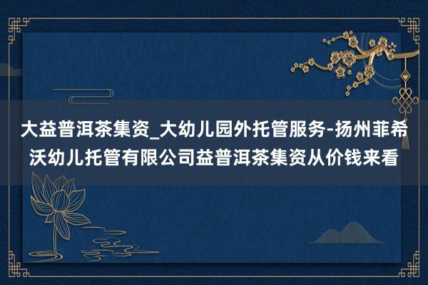 大益普洱茶集资_大幼儿园外托管服务-扬州菲希沃幼儿托管有限公司益普洱茶集资从价钱来看