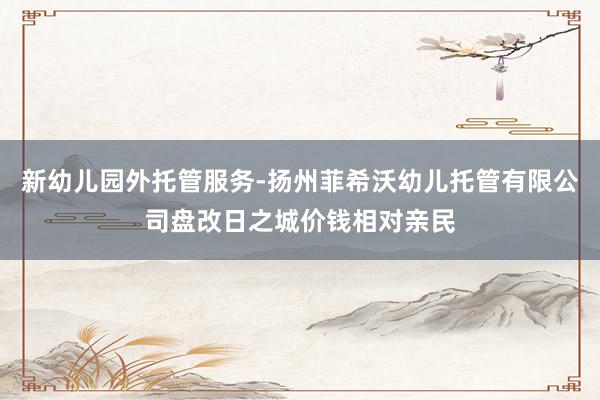 新幼儿园外托管服务-扬州菲希沃幼儿托管有限公司盘改日之城价钱相对亲民