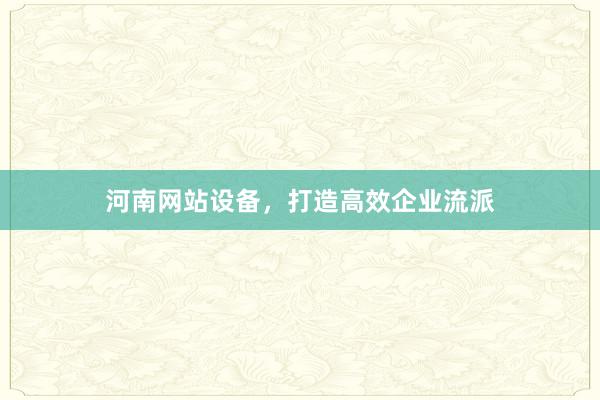 河南网站设备，打造高效企业流派